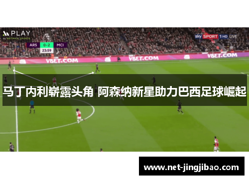 马丁内利崭露头角 阿森纳新星助力巴西足球崛起