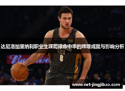 达尼洛加里纳利职业生涯罚球命中率的辉煌成就与影响分析