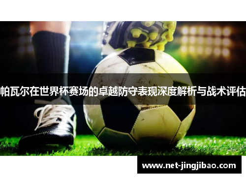 帕瓦尔在世界杯赛场的卓越防守表现深度解析与战术评估