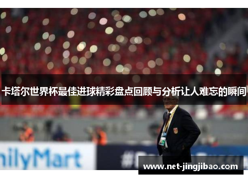 卡塔尔世界杯最佳进球精彩盘点回顾与分析让人难忘的瞬间