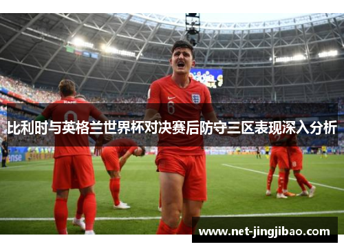 比利时与英格兰世界杯对决赛后防守三区表现深入分析