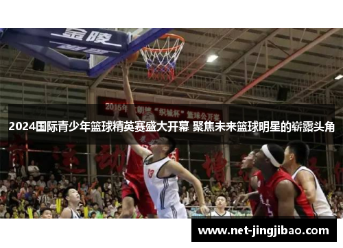 2024国际青少年篮球精英赛盛大开幕 聚焦未来篮球明星的崭露头角