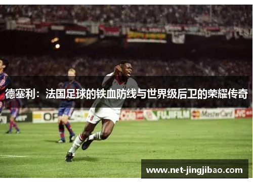 德塞利：法国足球的铁血防线与世界级后卫的荣耀传奇