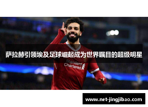 萨拉赫引领埃及足球崛起成为世界瞩目的超级明星