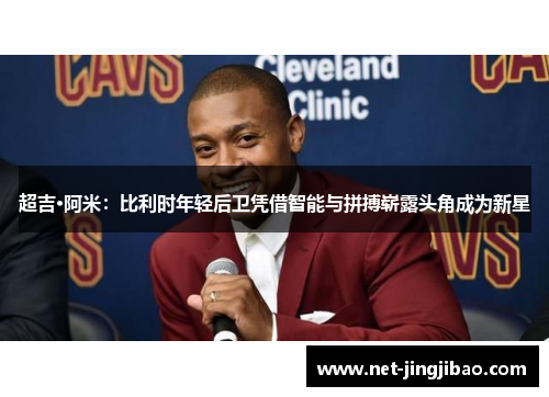 超吉·阿米：比利时年轻后卫凭借智能与拼搏崭露头角成为新星