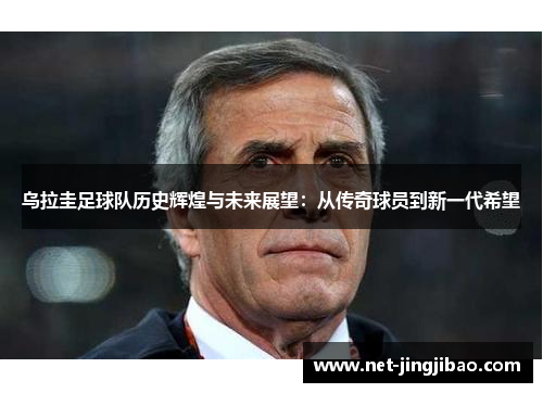 乌拉圭足球队历史辉煌与未来展望：从传奇球员到新一代希望