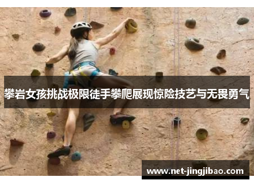 攀岩女孩挑战极限徒手攀爬展现惊险技艺与无畏勇气