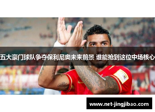 五大豪门球队争夺保利尼奥未来前景 谁能抢到这位中场核心