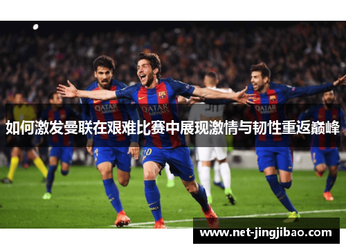 如何激发曼联在艰难比赛中展现激情与韧性重返巅峰